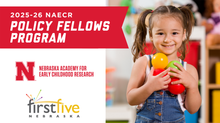 young child holds four small balls against her chest while smiling; left side of graphic is white background with red ribbon at top with white text that reads "2025-26 NAECR Policy Fellows Program"; red N lockup for Nebraska Academy for Early Childhood Research and gray and yellow logo for First Five Nebraska below red ribbon